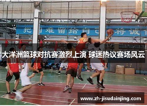 大洋洲篮球对抗赛激烈上演 球迷热议赛场风云