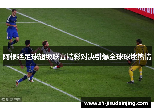 阿根廷足球超级联赛精彩对决引爆全球球迷热情